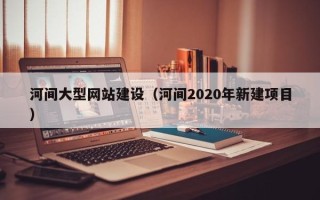 中国台湾河间大型网站建设（河间2020年新建项目）