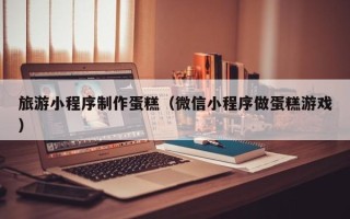 中国台湾旅游小程序制作蛋糕（微信小程序做蛋糕游戏）